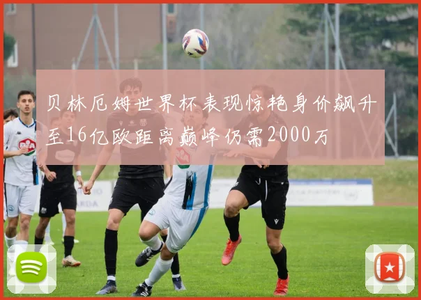 贝林厄姆世界杯表现惊艳身价飙升至16亿欧距离巅峰仍需2000万