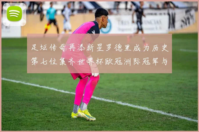 足坛传奇再添新星罗德里成为历史第七位集齐世界杯欧冠洲际冠军与金球奖球员