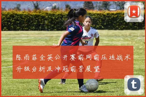 陈雨菲全英公开赛前网前压迫战术升级分析及冲冠前景展望