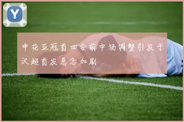 申花亚冠首回合前中场调整引发于汉超首发悬念加剧