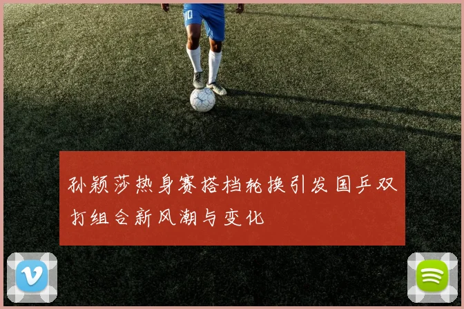 孙颖莎热身赛搭档轮换引发国乒双打组合新风潮与变化