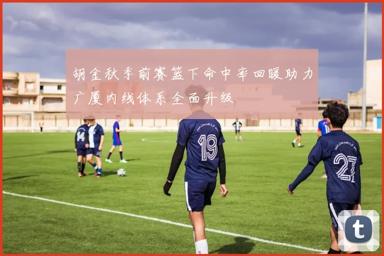 胡金秋季前赛篮下命中率回暖助力广厦内线体系全面升级