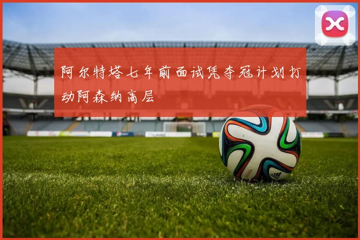 阿尔特塔七年前面试凭夺冠计划打动阿森纳高层