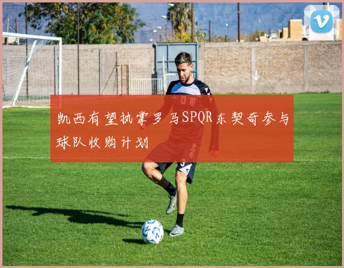 凯西有望执掌罗马SPQR东契奇参与球队收购计划