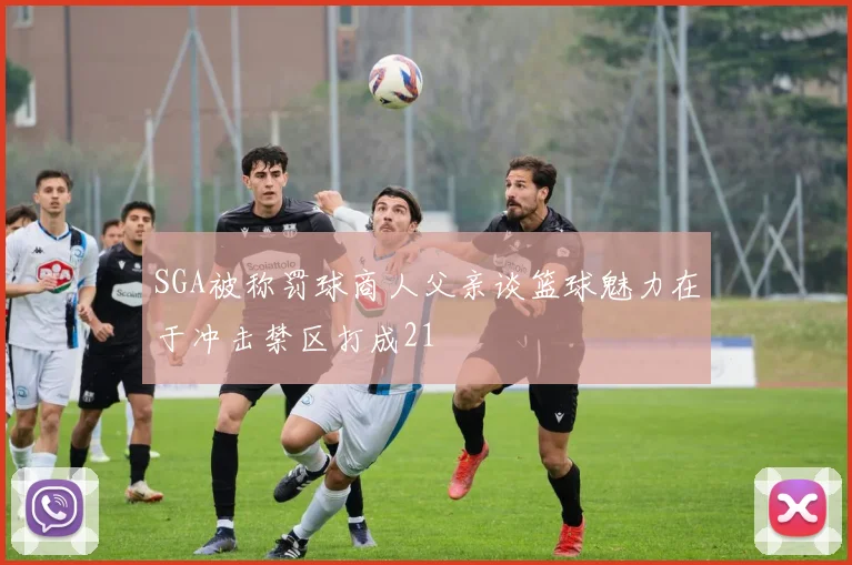 SGA被称罚球商人父亲谈篮球魅力在于冲击禁区打成21