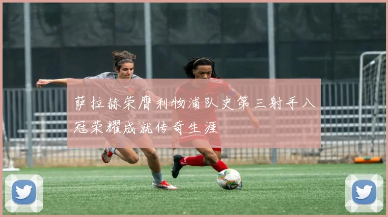 萨拉赫荣膺利物浦队史第三射手八冠荣耀成就传奇生涯