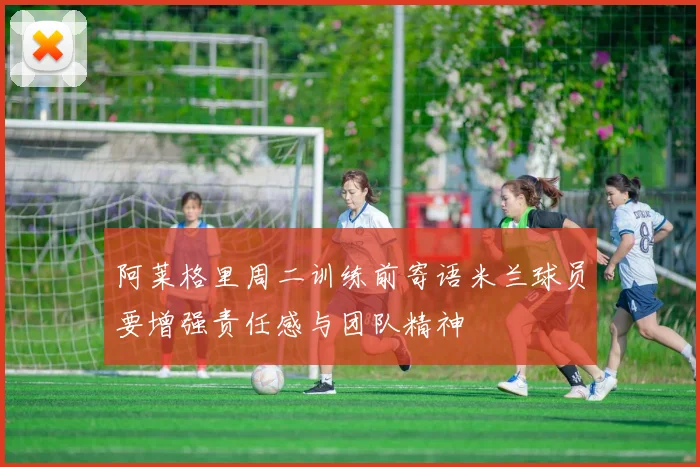 阿莱格里周二训练前寄语米兰球员要增强责任感与团队精神