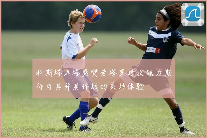 科斯塔库塔盛赞劳塔罗进攻能力期待与其并肩作战的美妙体验