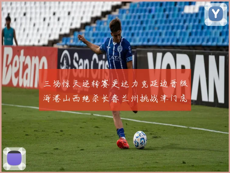 三场惊天逆转赛更达力克延边晋级海港山西绝杀长春兰州挑战津门虎