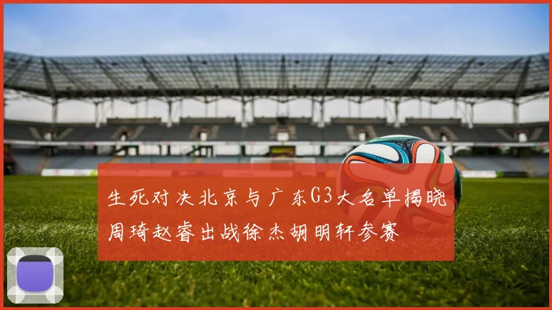 生死对决北京与广东G3大名单揭晓周琦赵睿出战徐杰胡明轩参赛