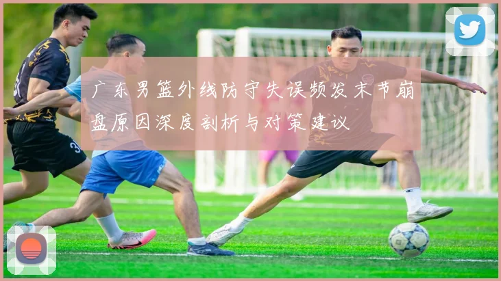 广东男篮外线防守失误频发末节崩盘原因深度剖析与对策建议