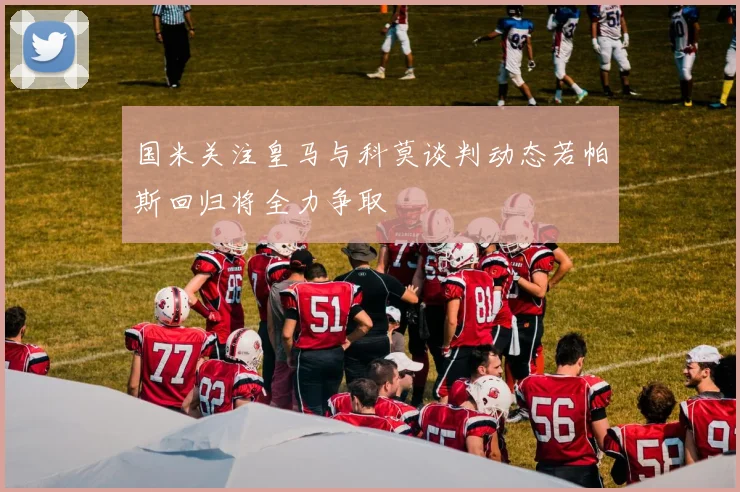 国米关注皇马与科莫谈判动态若帕斯回归将全力争取