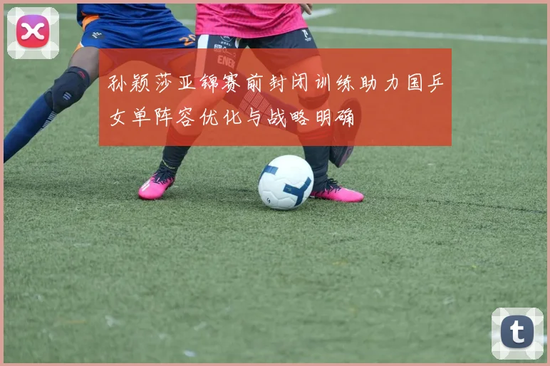 孙颖莎亚锦赛前封闭训练助力国乒女单阵容优化与战略明确