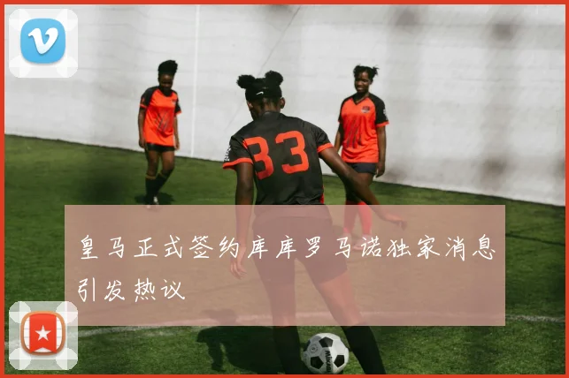 皇马正式签约库库罗马诺独家消息引发热议