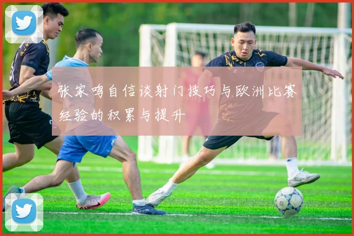 张家鸣自信谈射门技巧与欧洲比赛经验的积累与提升