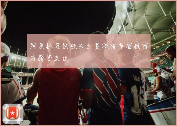 阿莫林若执教米兰曼联将节省数百万薪资支出