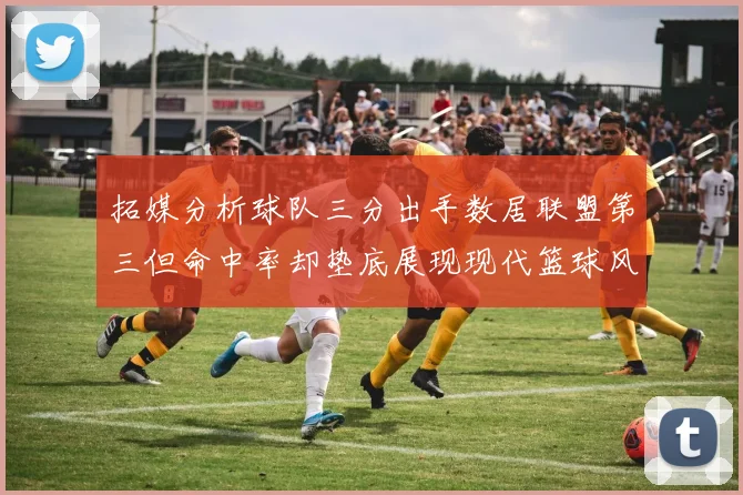 拓媒分析球队三分出手数居联盟第三但命中率却垫底展现现代篮球风格