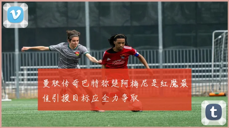 曼联传奇巴特称楚阿梅尼是红魔最佳引援目标应全力争取
