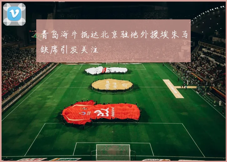 青岛海牛抵达北京驻地外援埃朱马缺席引发关注