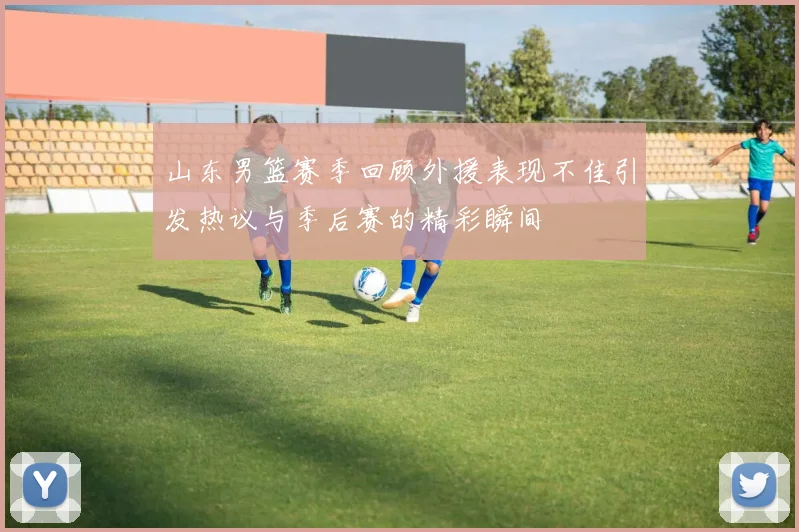 山东男篮赛季回顾外援表现不佳引发热议与季后赛的精彩瞬间