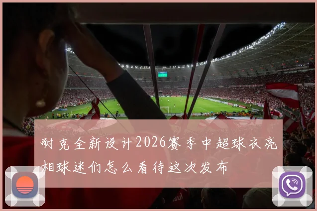 耐克全新设计2026赛季中超球衣亮相球迷们怎么看待这次发布