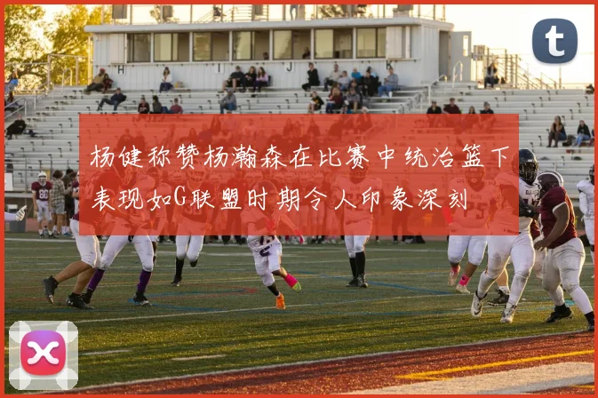 杨健称赞杨瀚森在比赛中统治篮下表现如G联盟时期令人印象深刻