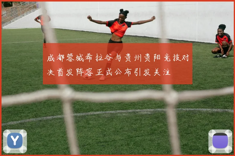 成都蓉城希拉谷与贵州贵阳竞技对决首发阵容正式公布引发关注