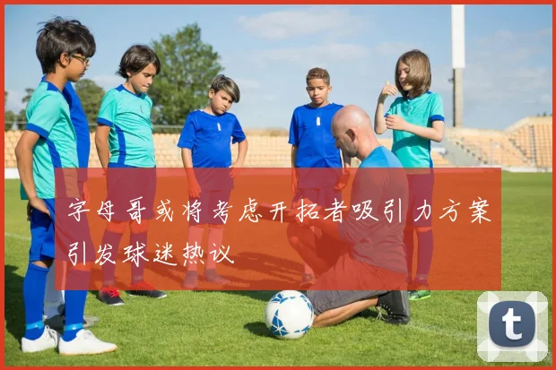 字母哥或将考虑开拓者吸引力方案引发球迷热议
