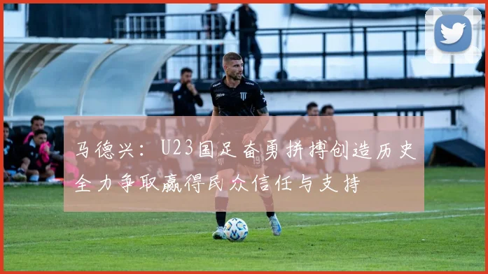 马德兴：U23国足奋勇拼搏创造历史全力争取赢得民众信任与支持