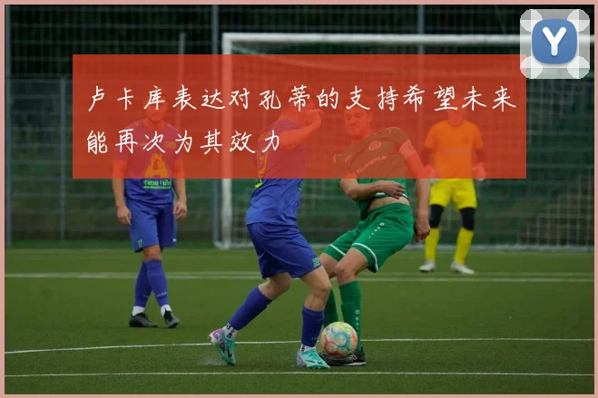 卢卡库表达对孔蒂的支持希望未来能再次为其效力