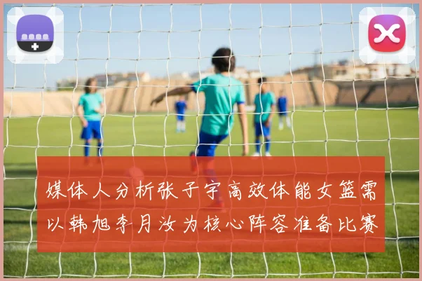 媒体人分析张子宇高效体能女篮需以韩旭李月汝为核心阵容准备比赛