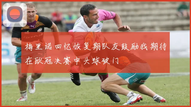 梅里诺回忆恢复期队友鼓励我期待在欧冠决赛中头球破门