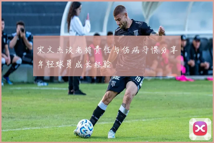 宋文杰谈老将责任与伤病习惯分享年轻球员成长经验