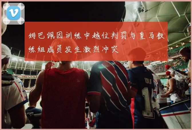 姆巴佩因训练中越位判罚与皇马教练组成员发生激烈冲突