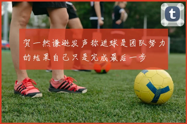 贺一然谦逊发声称进球是团队努力的结果自己只是完成最后一步
