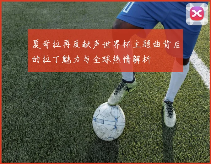 夏奇拉再度献声世界杯主题曲背后的拉丁魅力与全球热情解析