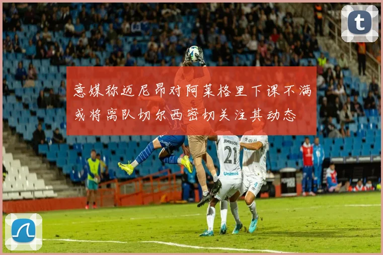 意媒称迈尼昂对阿莱格里下课不满或将离队切尔西密切关注其动态